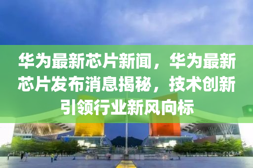 华为芯片最新调整消息，技术革新引领行业变革